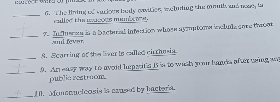 correct word or phrase 
_6. The lining of various body cavities, including the mouth and nose, is 
called the mucous membrane. 
_7. Influenza is a bacterial infection whose symptoms include sore throat 
and fever. 
_8. Scarring of the liver is called cirrhosis. 
_9. An easy way to avoid hepatitis B is to wash your hands after using any 
public restroom. 
_ 
10. Mononucleosis is caused by bacteria.