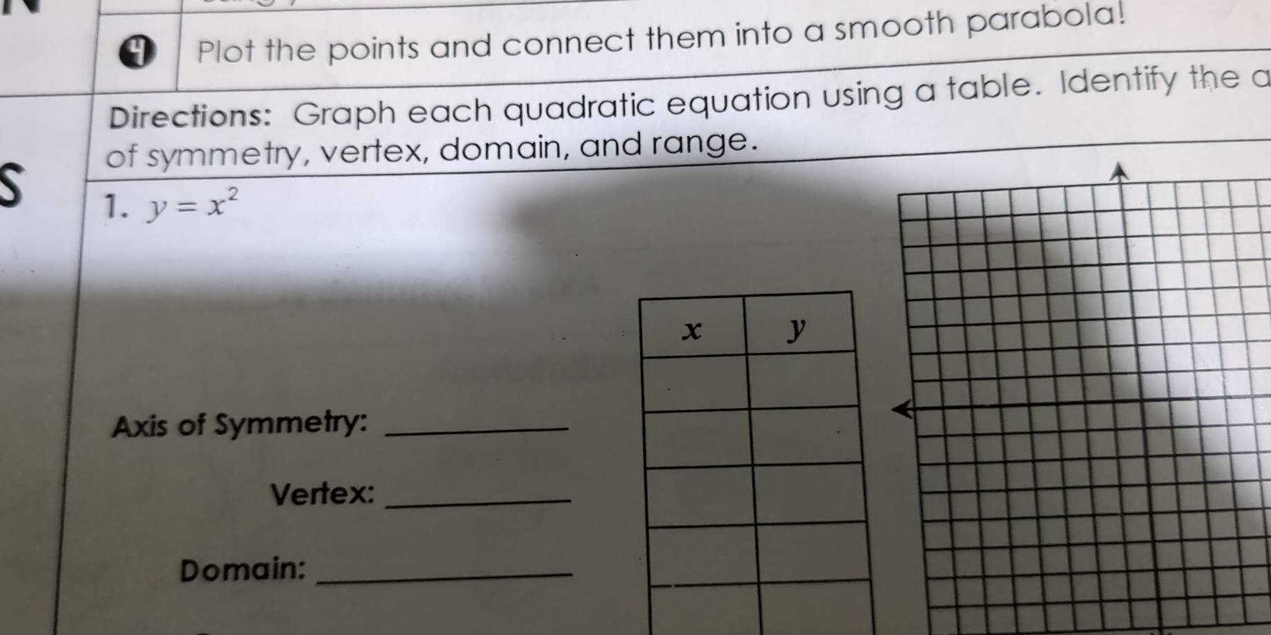 Plot the points and connect them into a smooth parabola! 
Directions: Graph each quadratic equation using a table. Identify the a 
of symmetry, vertex, domain, and range. 
1. y=x^2
Axis of Symmetry:_ 
Vertex:_ 
Domain:_