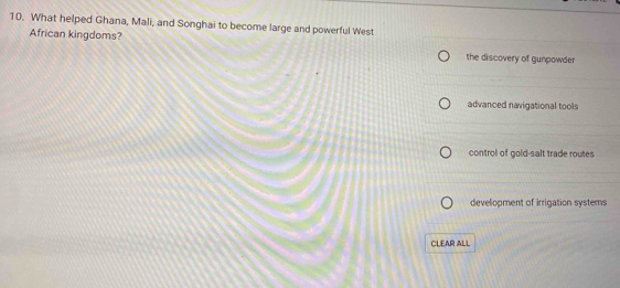 What helped Ghana, Mali, and Songhai to become large and powerful West
African kingdoms? the discovery of gunpowder
advanced navigational tools
control of gold-salt trade routes
development of irrigation systems
CLEAR ALL