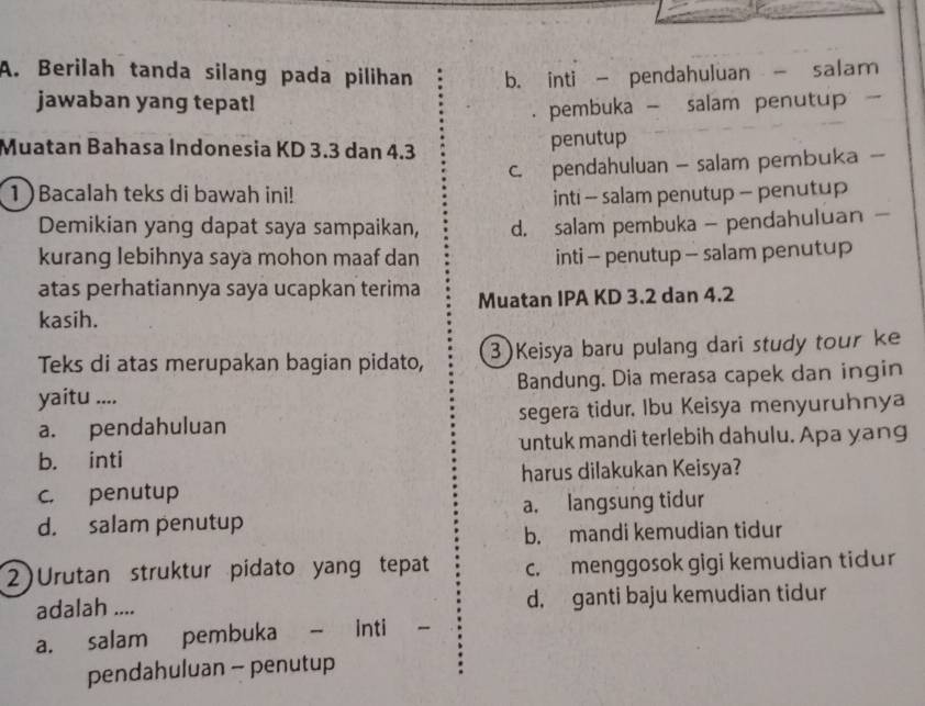 Berilah tanda silang pada pilihan b. inti - pendahuluan - salam
jawaban yang tepat!. pembuka - salam penutup -
Muatan Bahasa Indonesia KD 3.3 dan 4.3
penutup
c. pendahuluan — salam pembuka -
1 )Bacalah teks di bawah ini! inti - salam penutup - penutup
Demikian yang dapat saya sampaikan, d. salam pembuka - pendahuluan —
kurang lebihnya saya mohon maaf dan inti - penutup - salam penutup
atas perhatiannya saya ucapkan terima Muatan IPA KD 3.2 dan 4.2
kasih.
Teks di atas merupakan bagian pidato, 3 )Keisya baru pulang dari study tour ke
yaitu .... Bandung. Dia merasa capek dan ingin
a. pendahuluan segera tidur. Ibu Keisya menyuruhnya
b. inti untuk mandi terlebih dahulu. Apa yang
c. penutup harus dilakukan Keisya?
d. salam penutup a. langsung tidur
b. mandi kemudian tidur
2) Urutan struktur pidato yang tepat c. menggosok gigi kemudian tidur
adalah .... d. ganti baju kemudian tidur
a. salam pembuka - inti -
pendahuluan - penutup