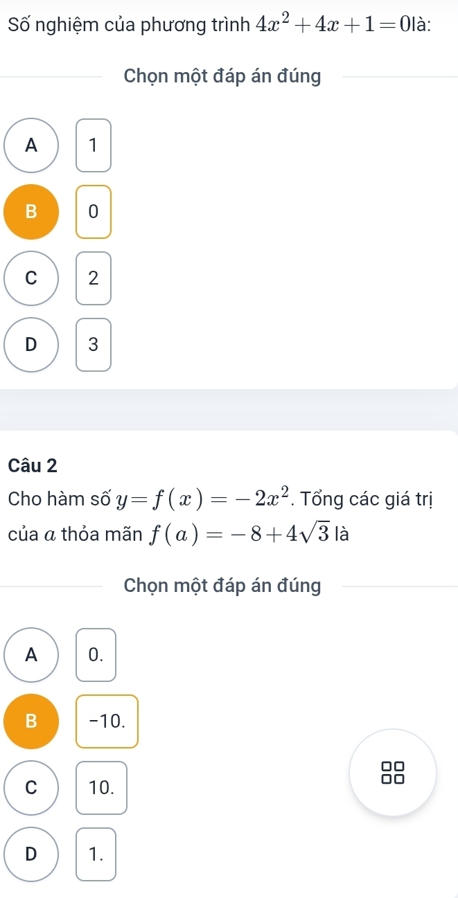 Số nghiệm của phương trình 4x^2+4x+1=0 là:
Chọn một đáp án đúng
A 1
B 0
C 2
D 3
Câu 2
Cho hàm số y=f(x)=-2x^2. Tổng các giá trị
của a thỏa mãn f(a)=-8+4sqrt(3) là
Chọn một đáp án đúng
A 0.
B -10.
C 10.
D 1.