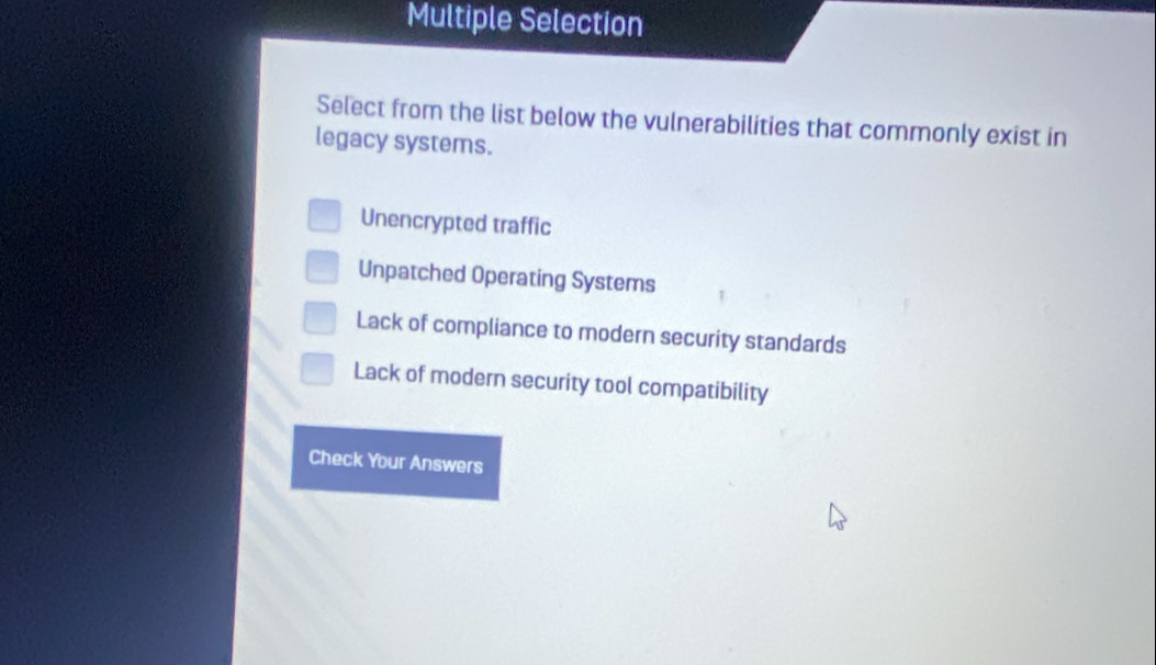 Multiple Selection
Select from the list below the vulnerabilities that commonly exist in
legacy systems.
Unencrypted traffic
Unpatched Operating Systems
Lack of compliance to modern security standards
Lack of modern security tool compatibility
Check Your Answers