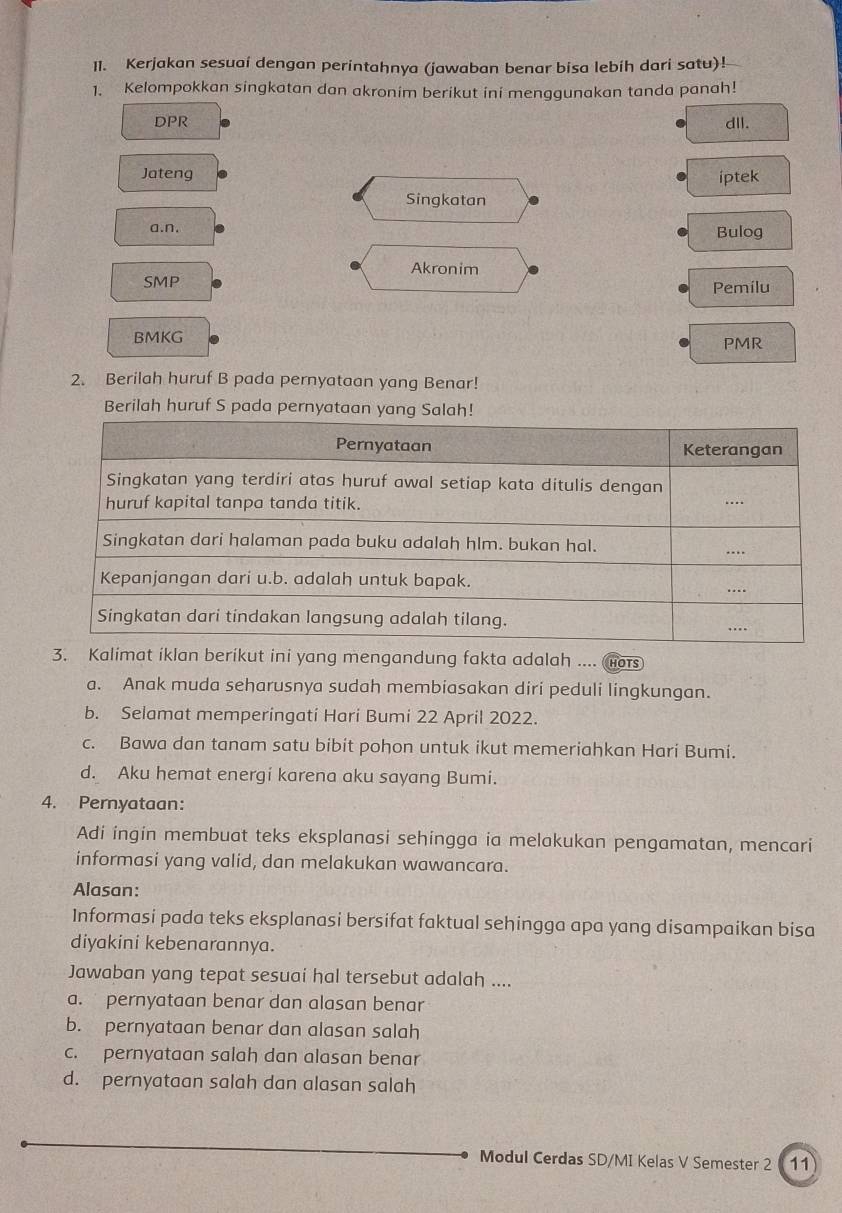 Kerjakan sesuai dengan perintahnya (jawaban benar bisa lebih dari satu)!
1. Kelompokkan singkatan dan akronim berikut ini menggunakan tanda panah!
DPR dll.
Jateng
iptek
Singkatan
a.n.
Bulog
Akronim
SMP Pemilu
BMKG PMR
2. Berilah huruf B pada pernyataan yang Benar!
Berilah huruf S pada pernyataan ya
3. Kalimat iklan berikut ini yang mengandung fakta adalah .... HOTS
a. Anak muda seharusnya sudah membiasakan diri peduli lingkungan.
b. Selamat memperingati Hari Bumi 22 April 2022.
c. Bawa dan tanam satu bibit pohon untuk ikut memeriahkan Hari Bumi.
d. Aku hemat energi karena aku sayang Bumi.
4. Pernyataan:
Adi ingin membuat teks eksplanasi sehingga ia melakukan pengamatan, mencari
informasi yang valid, dan melakukan wawancara.
Alasan:
Informasi pada teks eksplanasi bersifat faktual sehingga apa yang disampaikan bisa
diyakini kebenarannya.
Jawaban yang tepat sesuai hal tersebut adalah ....
a. pernyataan benar dan alasan benar
b. pernyataan benar dan alasan salah
c. pernyataan salah dan alasan benar
d. pernyataan salah dan alasan salah
Modul Cerdas SD/MI Kelas V Semester 2 11