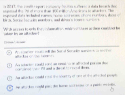 In 2017, the credit report company Equifax suffered a data breach that
exposed the PII of more than 100 million Americans to attackers. The
exposed data included names, home addresses, phone numbers, dates of
birth, Social Security numbers, and driver's license numbers.
With access to only that information, which of these actions could not be
taken by an attacker?
Choose 1 answer:
A  An attacker could sell the Social Security numbers to another
attacker on the internet.
n  An attacker could send an email to an affected person that
contained their PiI and a threat to reveal them.
An attacker could steal the identity of one of the affected people.
b An attacker could post the home addresses on a public website.