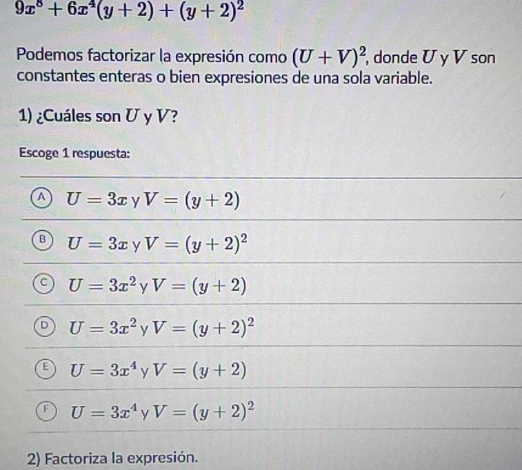 9x^8+6x^4(y+2)+(y+2)^2
Podemos factorizar la expresión como (U+V)^2 , donde U y V son
constantes enteras o bien expresiones de una sola variable.
1) ¿Cuáles son U y V?
Escoge 1 respuesta:
a U=3x y V=(y+2)
U=3x y V=(y+2)^2
U=3x^2 y V=(y+2)
U=3x^2 y V=(y+2)^2
U=3x^4 y V=(y+2)
U=3x^4 y V=(y+2)^2
2) Factoriza la expresión.