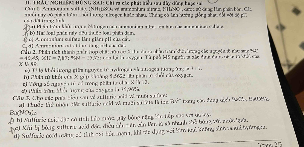 TRÁC NGHIỆM ĐÚNG SAI: Chỉ ra các phát biểu sau đây đúng hoặc sai
Câu 1. Ammonium sulfate, (NH₄)₂SO₄ và ammonium nitrate, NH_4NO_3 ,, được sử dụng làm phân bón. Các
muối này có phần trăm khối lượng nitrogen khác nhau. Chúng có ảnh hưởng giống nhau đối với độ pH
của đất trung tính.
a) Phần trăm khối lượng Nitrogen của ammonium nitrat lớn hơn của ammonium sulfate.
b) Hai loại phân này đều thuộc loại phân đạm.
() c) Ammonium sulfate làm giảm pH của đất.
C. d) Ammonium nitrat làm tăng pH của đất.
Cầu 2. Phân tích thành phần hợp chất hữu cơ X thu được phần trăm khối lượng các nguyên tố như sau: %C
=40,45;% H=7,87;% N=15,73; còn lại là oxygen. Từ phố MS người ta xác định được phân tử khối của
X là 89.
a) Tỉ lệ khối lượng giữa nguyên tử hydrogen và nitrogen tương ứng là 7:1.
b) Phân tử khối của X gấp khoảng 5,5625 lần phân tử khối của oxygen.
c) Tổng số nguyên tử có trong phân tử chất X là 12.
d) Phần trăm khối lượng của oxygen là 35,96%.
Câu 3. Cho các phát biểu sau về sulfuric acid và muối sulfate:
a) Thuốc thử nhận biết sulfuric acid và muối sulfate là ion Ba^(2+) trong các dung dịch BaCl_2,Ba(OH)_2,
Ba(NO_3)_2.
( b) Sulfuric acid đặc có tính háo nước, gây bỏng nặng khi tiếp xúc với da tay.
c) Khi bị bỏng sulfuric acid đặc, điều đầu tiên cần làm là xả nhanh chỗ bỏng với nước lạnh.
d) Sulfuric acid lcãng có tính oxi hóa mạnh, khi tác dụng với kim loại không sinh ra khí hydrogen.
Trang 2/3