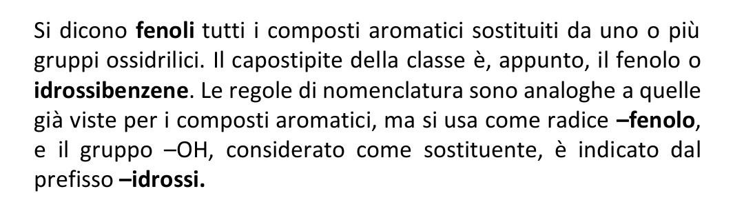 Si dicono fenoli tutti i composti aromatici sostituiti da uno o più 
gruppi ossidrilici. Il capostipite della classe è, appunto, il fenolo o 
idrossibenzene. Le regole di nomenclatura sono analoghe a quelle 
già viste per i composti aromatici, ma si usa come radice −fenolo, 
e il gruppo -OH, considerato come sostituente, è indicato dal 
prefisso -idrossi.