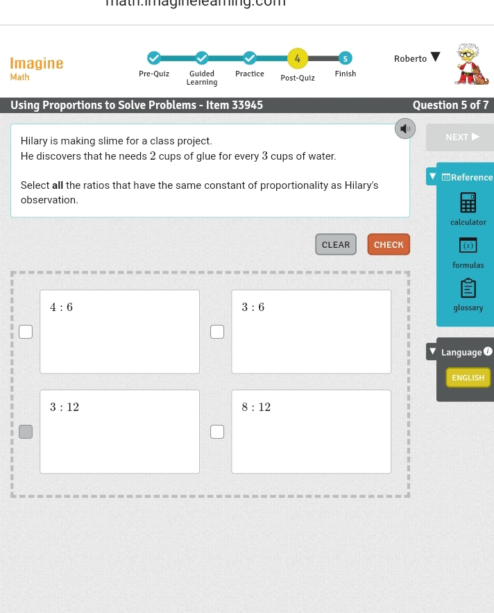 math: imagie le aming:com
4 5
Imagine Roberto
Math Pre-Quiz Guided Practice Post-Quiz Finish
Learning
Using Proportions to Solve Problems - Item 33945 Question 5 of 7
Hilary is making slime for a class project. NEXT
He discovers that he needs 2 cups of glue for every 3 cups of water.
@Reference
Select all the ratios that have the same constant of proportionality as Hilary's
observation.
calculator
CLEAR CHECK (x)
formulas
|
3:6
4:6 glossary
Language ①
ENGLISH
3:12
8:12