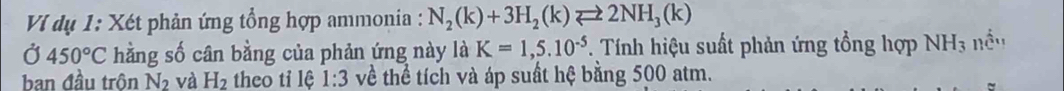 VI dụ 1: Xét phản ứng tổng hợp ammonia : N_2(k)+3H_2(k)leftharpoons 2NH_3(k)
Ở 450°C hằng số cân bằng của phản ứng này là K=1,5.10^(-5) Tính hiệu suất phản ứng tổng hợp NH_3 nều 
ban đầu trôn N_2 và H_2 theo tỉ lệ 1:3 về thể tích và áp suất hệ bằng 500 atm.