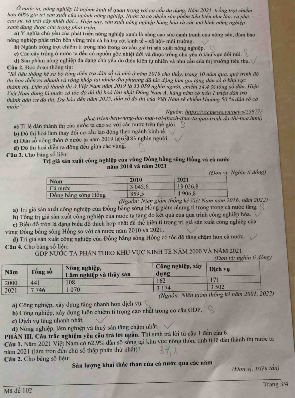 Ở nước ta, nông nghiệp là ngành kinh tế quan trọng với cơ cấu đa dạng. Năm 2021, trồng trọt chiếm
hơn 60% giá trị sản xuất của ngành nông nghiệp. Nước ta có nhiều sản phẩm tiêu biểu như lúa, cà phê,
cao su, và trái cây nhiệt đới... Hiện nay, sản xuất nông nghiệp hàng hóa và các mô hình nông nghiệp
xanh đang được chủ trọng phát triển.
a) Ý nghĩa chủ yếu của phát triển nông nghiệp xanh là nâng cao sức cạnh tranh của nông sản, đảm bảo
nông nghiệp phát triển bền vững trên cả ba trụ cột kính tế - xã hội- môi trường.
b) Ngành trồng trọt chiếm tỉ trọng nhỏ trong cơ cấu giá trị sản xuất nông nghiệp.
c) Các cây trồng ở nước ta đều có nguồn gốc nhiệt đới và được trồng chủ yếu ở khu vực đồi núi.
d) Sản phẩm nông nghiệp đa dạng chủ yếu do điều kiện tự nhiên và nhu cầu của thị trường tiêu thụ.
Câu 2. Đọc đoạn thông tin:
''Số liệu thống kê sơ bộ tổng điều tra dân số và nhà ở năm 2019 cho thấy, trong 10 năm qua, quá trình đô
thị hoá diễn ra nhanh và rộng khắp tại nhiều địa phương đã tác động làm gia tăng dân số ở khu vực
thành thị. Dân số thành thị ở Việt Nam năm 2019 là 33 059 nghìn người, chiếm 34,4 % tổng số dân, Hiện
Việt Nam đang là nước có tốc độ đô thị hoá lớn nhất Đông Nam Á, hàng năm có trên 1 triệu dân trở
thành dân cư đô thị. Dự báo đến năm 2025, dân số đô thị của Việt Nam sẽ chiếm khoảng 50 % dân số cả
nước''.
Nguồn: https://vccinews.vn/news/25877/
phat-trien-ben-vung-doi-mat-voi-thach-thuc-tu-qua-trinh-do-thi-hoa.html)
a) Tỉ lệ dân thành thị của nước ta cao so với các nước trên thế giới.
b) Đô thị hoá làm thay đồi cơ cầu lao động theo ngành kinh tế.
c) Dân số nông thôn ở nước ta năm 2019 là 63183 nghìn người.
d) Đô thị hoá diễn ra đồng đều giữa các vùng.
Câu 3. Cho bảng số liệu:
Trị giá săn xuất công nghiệp của vùng Đồng bằng sông Hồng và cả nước
năm 2010 và năm 2021
ti đồng)
(Nguồn: Niên giám thống kê Viăm 2022)
a) Trị giá sản xuất công nghiệp của Đồng bằng sông Hồng giảm nhưng tỉ trọng trong cả nước tăng.
b) Tổng trị giá sản xuất công nghiệp của nước ta tăng do kết quả của quá trình công nghiệp hóa.
c) Biểu đồ tròn là dạng biểu đồ thích hợp nhất để thể hiện tỉ trọng trị giá sản xuất công nghiệp của
vùng Đồng bằng sông Hồng so với cả nước năm 2010 và 2021.
d) Trị giá sản xuất công nghiệp của Đồng bằng sông Hồng có tốc độ tăng chậm hơn cả nước.
Câu 4. Cho bảng số liệu:
GDP NƯỚC TA PHÂN THEO KHU VựC KINH TÊ năm 2000 và năm 2021
hìn ti đồng)
a) Công nghiệp, xây dựng tăng nhanh hơn dịch vụ.
b) Công nghiệp, xây dựng luôn chiếm tỉ trọng cao nhất trong cơ cấu GDP.
c) Dịch vụ tăng nhanh nhất.
d) Nông nghiệp, lâm nghiệp và thuỷ sản tăng chậm nhất.
PHẢN III. Câu trắc nghiệm yêu cầu trả lời ngắn. Thí sinh trả lời từ câu 1 đến câu 6.
Câu 1. Năm 2021 Việt Nam có 62,9% dân số sống tại khu vực nông thôn, tính tỉ lệ dân thành thị nước ta
năm 2021 (làm tròn đến chữ số thập phân thứ nhất)?
Câu 2. Cho bảng số liệu:
Săn lượng khai thác than của cả nước qua các năm
(Đơn vị: triệu tấn)
Mã đề 102 Trang 3/4