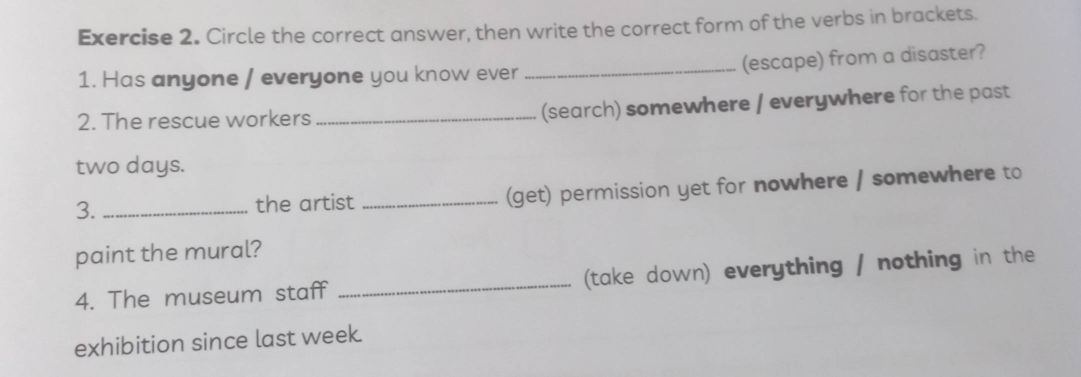 Circle the correct answer, then write the correct form of the verbs in brackets. 
_(escape) from a disaster? 
1. Has anyone / everyone you know ever 
2. The rescue workers_ 
(search) somewhere / everywhere for the past
two days. 
3. _the artist_ 
(get) permission yet for nowhere / somewhere to 
paint the mural? 
_(take down) everything / nothing in the 
4. The museum staff 
exhibition since last week.