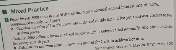 Mixed Practice 
Pierre invests 5000 euros in a fixed deposit that pays a nominal annual interest rate of 4.5%, 
compounded monthly, for 7 years. a Calculate the value of Pierre's investment at the end of this time. Give your answer correct to tw 
Carla has 7000 dollars to invest in a fixed deposit which is compounded annually. She aims to double 
decimal places. 
her money after 10 years. 
b Calculate the minimum annual interest rate needed for Carla to achieve her aim. 
Mathematical Studies SL May 2015 TZ1 Paper 1 Q1(