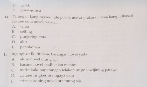 D. galak
E. grasa-grusu
14. Perangan kang ngemot ide pokok utawa prakara utama kang ndhasari
lakune crita novel, yaiku...
A. tema
B. setting
C. punjering crita
D. alur
E. penokohan
15. Ing ngisor iki titikane karangan novel yaiku…
A. alure novel mung siji
B. basane novel padhet lan mentes
C. nyritakake saperangan lelakon uripe sawijining paraga
D. critane ringkes ora ngayawara
E. crita sajroning novel ora mung siji