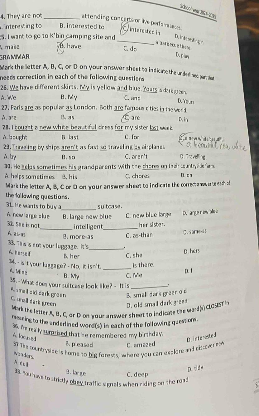 School year 2024-2025
4. They are not_
attending concerts or live performances.
. interesting to B. interested to C interested in
5. I want to go to K'bin camping site and
_D. interesting in
. make B. have
a barbecue there.
C. do
GRAMMAR
D. play
Mark the letter A, B, C, or D on your answer sheet to indicate the underlined part that
needs correction in each of the following questions
26. We have different skirts. My is yellow and blue. Yours is dark green.
A. We B. My C. and
D. Yours
27. Paris are as popular as London. Both are famous cities in the world.
A. are B. as are
D. in
28. I bought a new white beautiful dress for my sister last week.
A. bought B. last C. for . a new white beautiful
29. Traveling by ships aren’t as fast so traveling by airplanes
A. by B. so C. aren’t D. Travelling
30. He helps sometimes his grandparents with the chores on their countryside farm.
A. helps sometimes B. his C. chores D. on
Mark the letter A, B, C or D on your answer sheet to indicate the correct answer to each of
the following questions.
31. He wants to buy a_ suitcase.
A. new large blue B. large new blue C. new blue large D. large new blue
32. She is not _her sister.
_intelligent
A. as-as
B. more-as C. as-than D. same-as
33. This is not your luggage. It's_
.
A. herself B. her C. she
D. hers
34. - Is it your luggage? - No, it isn't. _is there.
B. My C. Me D. I
A. Mine .
35. - What does your suitcase look like? - It is_
A. small old dark green B. small dark green old
C. small dark green
D. old small dark green
Mark the letter A, B, C, or D on your answer sheet to indicate the word(s) CLOSEST in
meaning to the underlined word(s) in each of the following questions.
36. I'm really surprised that he remembered my birthday.
A. focused D. interested
B. pleased C. amazed
37 The countryside is home to big forests, where you can explore and discover new
wonders.
A. dull
B. large
D. tidy
C. deep
38. You have to strictly obey traffic signals when riding on the road
8