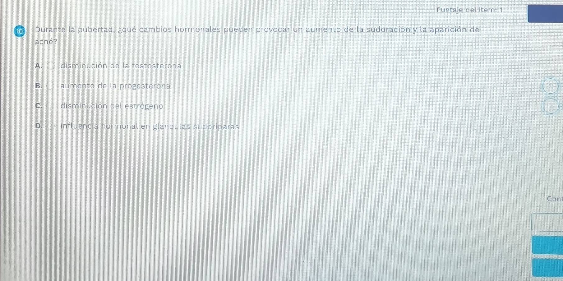 Puntaje del ítem: 1
Durante la pubertad, ¿qué cambios hormonales pueden provocar un aumento de la sudoración y la aparición de
acné?
A. disminución de la testosterona
B. ① aumento de la progesterona
C. disminución del estrógeno
D. influencia hormonal en glándulas sudoríparas
Con