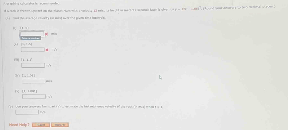 A graphing calculator is recommended. 
If a rock is thrown upward on the planet Mars with a velocity 12 m/s, its height in meters t seconds later is given by y=12t-1.86t^2. (Round your answers to two decimal places.) 
(a) Find the average velocity (in m/s) over the given time intervals. 
(1) [1,2]
m/s
Enter a number. 
(ii) [1,1.5]
□ * m/s
(iii) [1,1.1]
□ m/s
(iv) [1,1.01]
□ m/s
(v) [1,1.001]
□ m/s
(b) Use your answers from part (a) to estimate the instantaneous velocity of the rock (inm/s) when t=1.
□ m/s
Need Help? Read It Mastar It