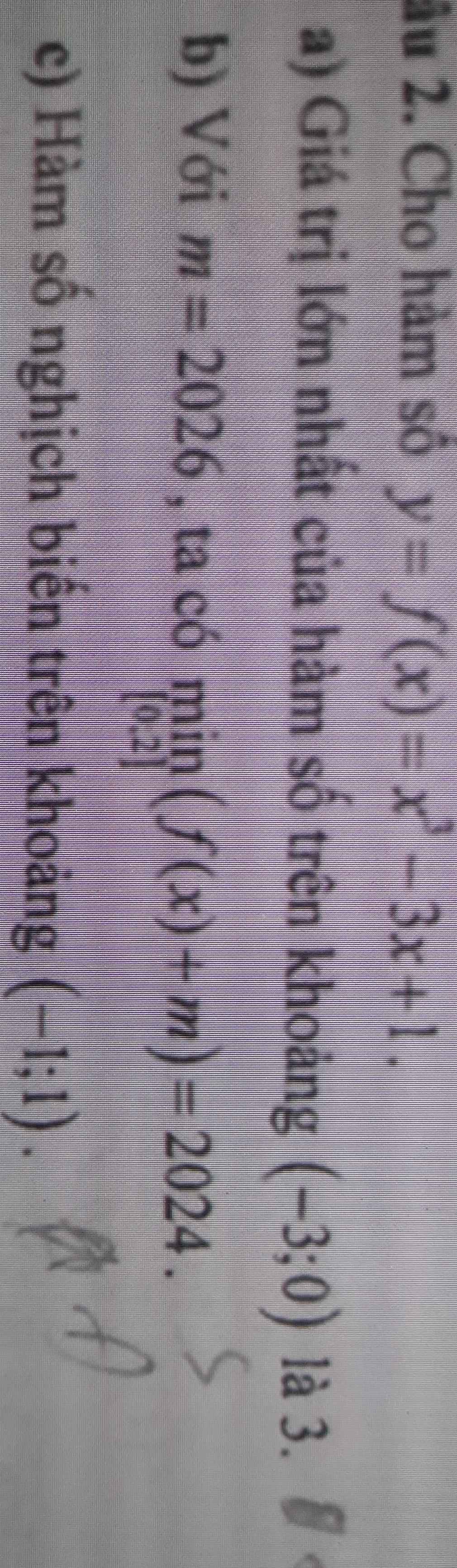 âu 2. Cho hàm số y=f(x)=x^3-3x+1. 
a) Giá trị lớn nhất của hàm số trên khoảng (-3;0) là 3. 
b) Với m=2026 , ta có limlimits _[0,2](f(x)+m)=2024. 
c) Hàm số nghịch biến trên khoảng (-1;1).