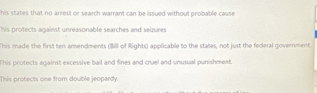 his states that no arrest or search warrant can be issued without probable cause 
his protects against unreasonable searches and seizures
This made the first ten amendments (Bill of Rights) applicable to the states, not just the federal government.
This protects against excessive bail and fines and cruel and unusual punishment.
This protects one from double jeopardy.