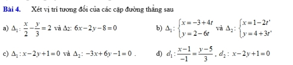 Xét vị trí tương đổi của các cặp đường thăng sau 
a) △ _1: x/2 - y/3 =2 và △ _2:6x-2y-8=0 b) Delta _1:beginarrayl x=-3+4t y=2-6tendarray. và Delta _2:beginarrayl x=1-2t' y=4+3t'endarray.
c) △ _1:x-2y+1=0 và △ _2:-3x+6y-1=0. d) d_1: (x-1)/-1 = (y-5)/3 , d_2:x-2y+1=0