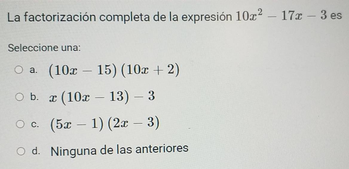 La factorización completa de la expresión 10x^2-17x-3 es
Seleccione una:
a. (10x-15)(10x+2)
b. x(10x-13)-3
C. (5x-1)(2x-3)
d. Ninguna de las anteriores