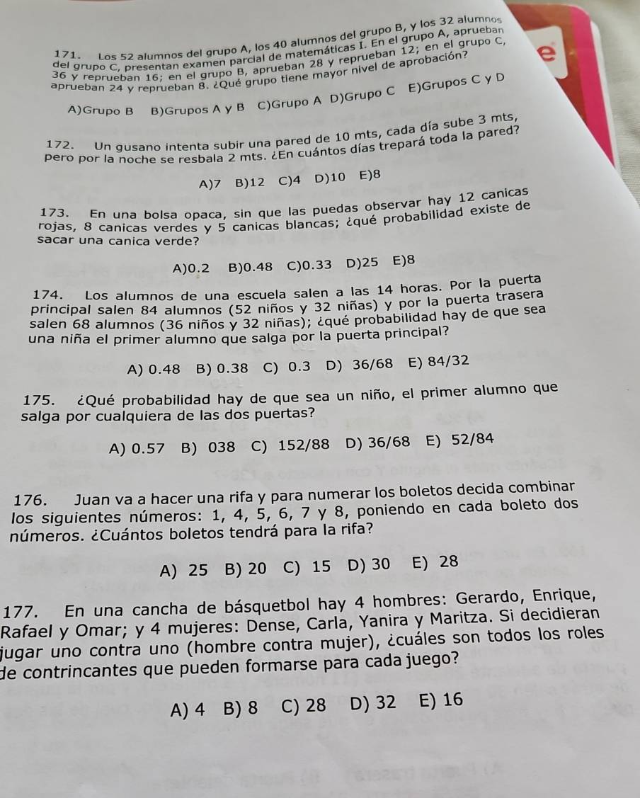 Los 52 alumnos del grupo A, los 40 alumnos del grupo B, y los 32 alumnos
del grupo C. presentan examen parcial de matemáticas I. En el grupo A, apruebar
36 y reprueban 16: en el grupo B, aprueban 28 y reprueban 12; en el grupo C,
aprueban 24 y reprueban 8. ¿Qué grupo tiene mayor nivel de aprobación?
A)Grupo B B)Grupos A γ B C)Grupo A D)Grupo C E)Grupos C y D
172. Un qusano intenta subir una pared de 10 mts, cada día sube 3 mts,
pero por la noche se resbala 2 mts. ¿En cuántos días trepará toda la pared?
A)7 B)12 C)4 D)10 E)8
173. En una bolsa opaca, sin que las puedas observar hay 12 canicas
rojas, 8 canicas verdes y 5 canicas blancas; ¿qué probabilidad existe de
sacar una canica verde?
A)0.2 B)0.48 C)0.33 D)25 E)8
174. Los alumnos de una escuela salen a las 14 horas. Por la puerta
principal salen 84 alumnos (52 niños y 32 niñas) y por la puerta trasera
salen 68 alumnos (36 niños y 32 niñas); ¿qué probabilidad hay de que sea
una niña el primer alumno que salga por la puerta principal?
A) 0.48 B) 0.38 C) 0.3 D) 36/68 E) 84/32
175. ¿Qué probabilidad hay de que sea un niño, el primer alumno que
salga por cualquiera de las dos puertas?
A) 0.57 B) 038 C) 152/88 D) 36/68 E) 52/84
176. Juan va a hacer una rifa y para numerar los boletos decida combinar
los siguientes números: 1, 4, 5, 6, 7 y 8, poniendo en cada boleto dos
números. ¿Cuántos boletos tendrá para la rifa?
A) 25 B) 20 C) 15 D) 30 E) 28
177. En una cancha de básquetbol hay 4 hombres: Gerardo, Enrique,
Rafael y Omar; y 4 mujeres: Dense, Carla, Yanira y Maritza. Si decidieran
jugar uno contra uno (hombre contra mujer), ¿cuáles son todos los roles
de contrincantes que pueden formarse para cada juego?
A) 4 B) 8 C) 28 D) 32 E) 16