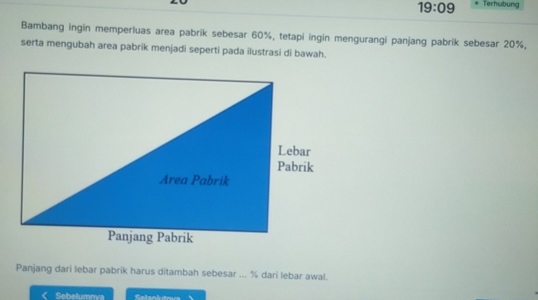 19:09 Terhubung 
Bambang ingin memperluas area pabrik sebesar 60%, tetapi ingin mengurangi panjang pabrik sebesar 20%, 
serta mengubah area pabrik menjadi seperti pada ilustrasi di bawah. 
Panjang dari lebar pabrik harus ditambah sebesar ... % dari lebar awal. 
Sebelumnva Selaniutova