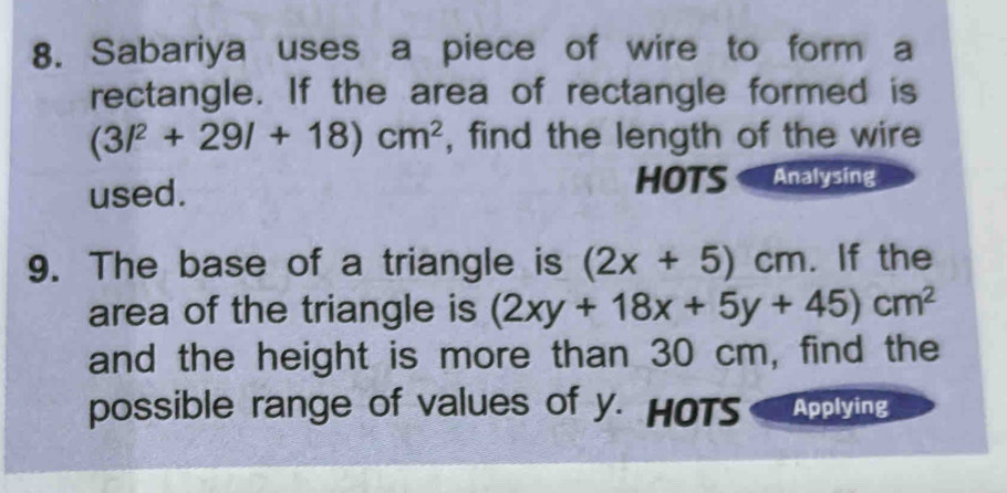 Sabariya uses a piece of wire to form a 
rectangle. If the area of rectangle formed is
(3l^2+29l+18)cm^2 , find the length of the wire 
used. HOTS Analysing 
9. The base of a triangle is (2x+5)cm. If the 
area of the triangle is (2xy+18x+5y+45)cm^2
and the height is more than 30 cm, find the 
possible range of values of y. HOTS Applying