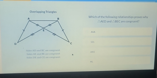 Overlapping Triangles
Which of the following relationships proves why
△ AED and △ BEC are congruent?
ASA
555
Sides AD and BC are congruent AA5
Sides AE and BE are congrient.
Sides DE and CE are congruent.
HL