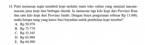 Putri memesan ingin membeli kopi melalui suatu toko online yang menjual macam-
macam jenis kopi dari berbagai daerah. Ia memesan tiga kilo kopi dari Provinsi Riau
dan satu kilo kopi dari Provinsi Jambi. Dengan biaya pengiriman sebesar Rp 15.000,
maka berapa uang yang harus Suci bayarkan untuk pembelian kopi tersebut?
A. Rp 50.970
B. Rp 73.770
C. Rp 33.345
D. Rp 63.980
E. Rp 64.990