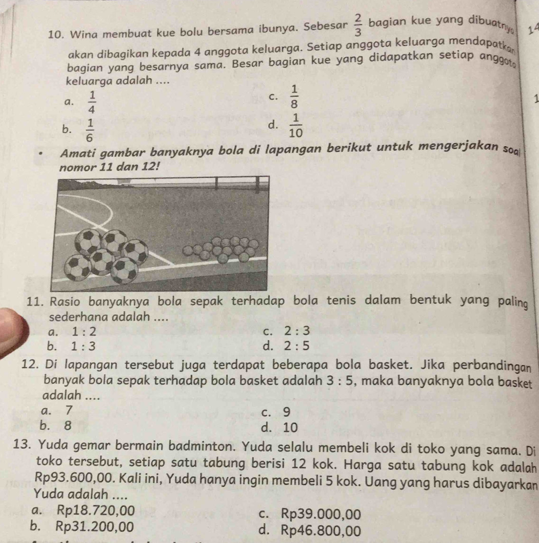 Wina membuat kue bolu bersama ibunya. Sebesar  2/3  bagian kue yang dibuatny 14
akan dibagikan kepada 4 anggota keluarga. Setiap anggota keluarga mendapatkar
bagian yang besarnya sama. Besar bagian kue yang didapatkan setiap anggot
keluarga adalah ....
a.  1/4 
C.  1/8 
1
d.
b.  1/6   1/10 
Amati gambar banyaknya bola di lapangan berikut untuk mengerjakan so
nomor 11 dan 12!
11. Rasio banyaknya bola sepak terhadap bola tenis dalam bentuk yang paling
sederhana adalah ....
a. 1:2 C. 2:3
b. 1:3 d. 2:5
12. Di lapangan tersebut juga terdapat beberapa bola basket. Jika perbandingan
banyak bola sepak terhadap bola basket adalah 3:5 , maka banyaknya bola basket
adalah ....
a. 7 c. 9
b. 8 d. 10
13. Yuda gemar bermain badminton. Yuda selalu membeli kok di toko yang sama. Di
toko tersebut, setiap satu tabung berisi 12 kok. Harga satu tabung kok adalah
Rp93.600,00. Kali ini, Yuda hanya ingin membeli 5 kok. Uang yang harus dibayarkan
Yuda adalah ....
a. Rp18.720,00 c. Rp39.000,00
b. Rp31.200,00 d. Rp46.800,00