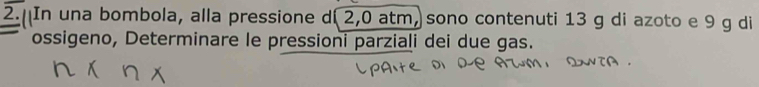 In una bombola, alla pressione d( 2,0 atm, sono contenuti 13 g di azoto e 9 g di 
ossigeno, Determinare le pressioni parziali dei due gas.