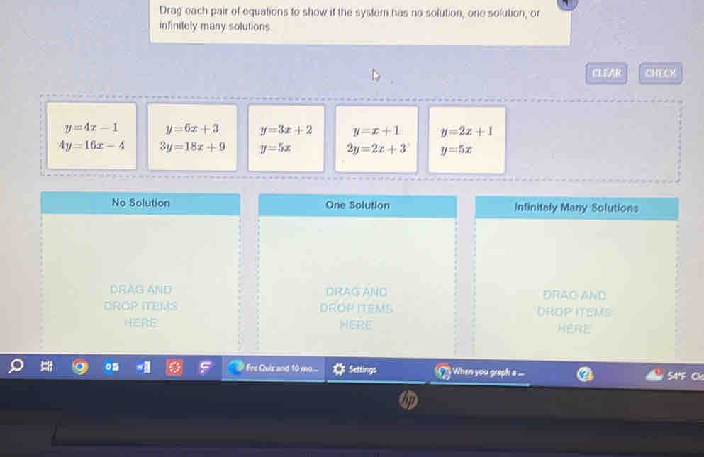 Drag each pair of equations to show if the system has no solution, one solution, or
infinitely many solutions.
CLEAR CHECX
y=4x-1 y=6x+3 y=3x+2 y=x+1 y=2x+1
4y=16x-4 3y=18x+9 y=5x 2y=2x+3 y=5x
No Solution One Solution Infinitely Many Solutions
DRAG AND DRAG AND DRAG AND
DROP ITEMS DROP ITEMS DROP ITEMS
HERE HERE HERE
Pre Cluiz and 10 mo... Settings When you graph a ... 54°F Cl