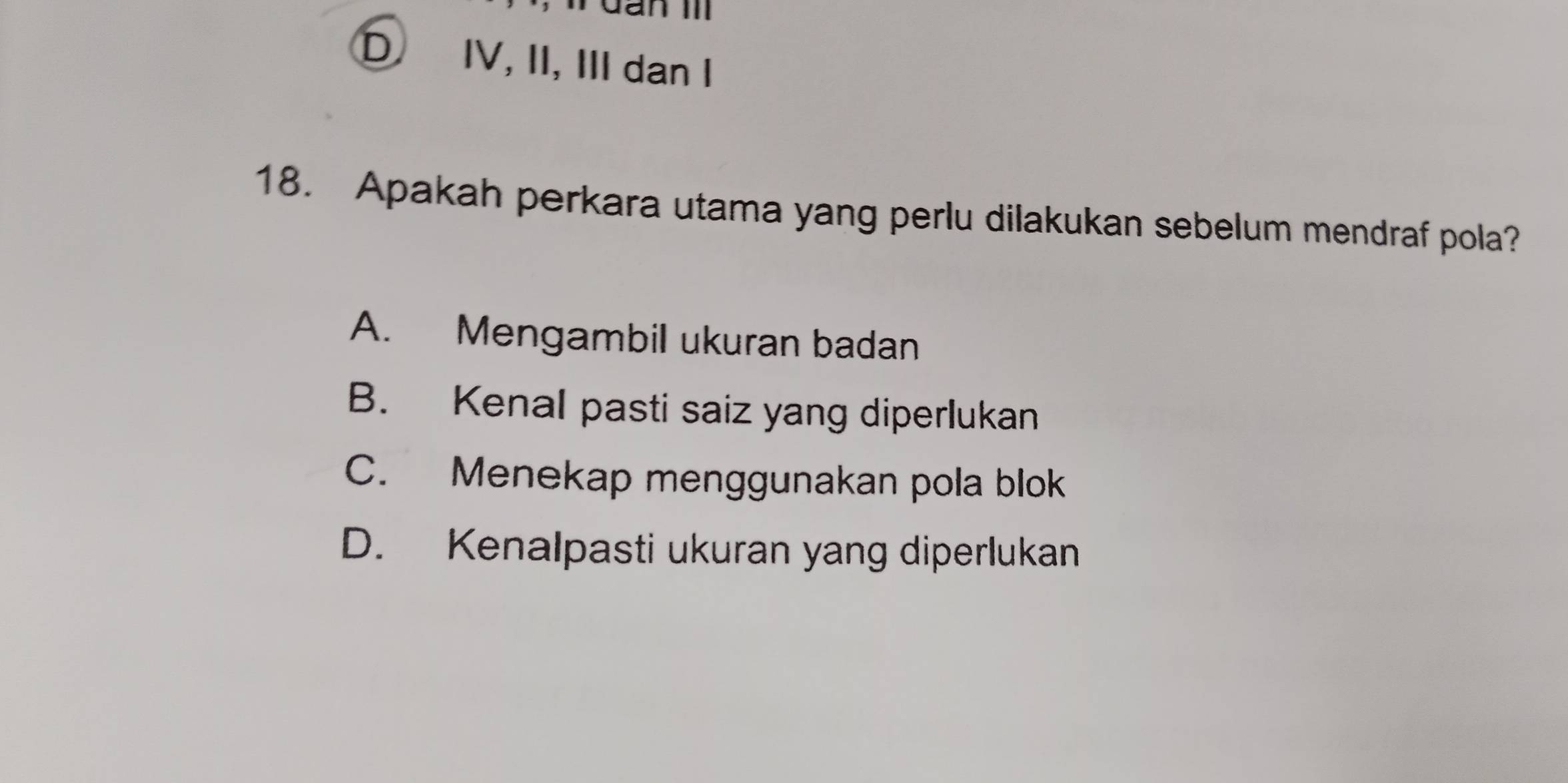 Gan II
D IV, II, III dan I
18. Apakah perkara utama yang perlu dilakukan sebelum mendraf pola?
A. Mengambil ukuran badan
B. Kenal pasti saiz yang diperlukan
C. Menekap menggunakan pola blok
D. Kenalpasti ukuran yang diperlukan