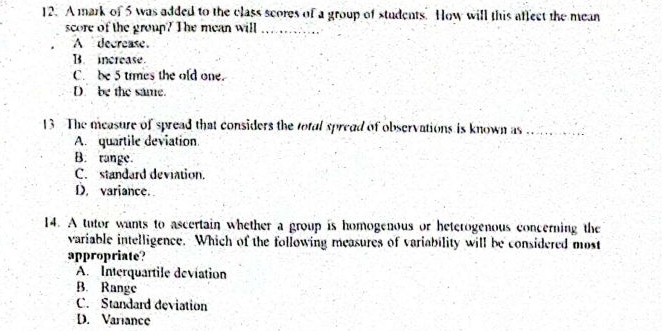 A mark of 5 was added to the class scores of a group of students. How will this affect the mean
score of the group? The mean will_
A decrease.
B. increase.
C. be 5 trmes the old one.
D. be the same.
13 The measure of spread that considers the total spread of observations is known as_
A. quartile deviation.
B. range.
C. standard deviation.
D. variance.
14. A tutor wants to ascertain whether a group is homogenous or heterogenous concerning the
variable intelligence. Which of the following measures of variability will be considered most
appropriate?
A. Interquartile deviation
B. Range
C. Standard deviation
D. Variance