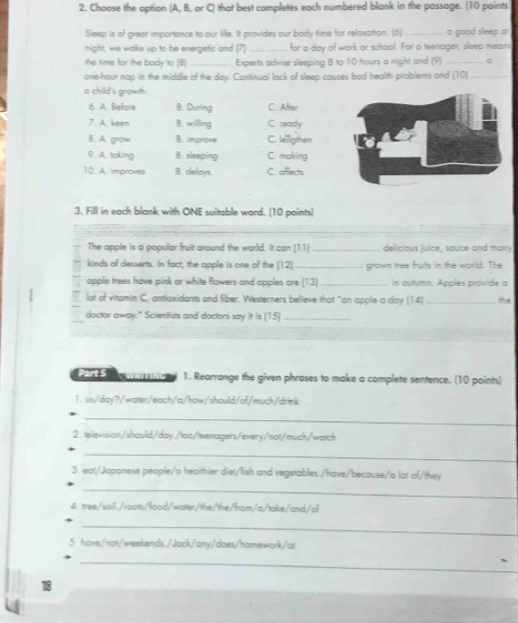 Choose the option (A, B, or C) that best completes each numbered blank in the passage. (10 points
Sleep is of great importance to our life. It provides our body time for relaxation. [6] _a good sleep at
night, we wake up to be energetic and (7) _for a day of work or school. For a teenager, sleep means
the time for the body to (8) _Experts advise sleeping 8 to 10 hours a night and (9)_
one-hour nap in the middle of the day. Continuall lack of sleep causes bad health problems and (10)_
a child's growth.
6. A. Before B. During C. After
7. A. keen B. willing C. ready
8. A. grow B. improve C. lefligthen
9. A. taking B. sleeping C. making
10.. A.. improves B. delays C. afflects
3. Filll in each blank with ONE suitable word. (10 points)
_
The apple is a popular fruit around the world. It can (11)_ dellicious julice, sauce and many
kinds of desserts. In fact, the applie is one of the (12)_ grown tree fruits in the world. The
apple trees have pink or white flowers and apples are (13)_ in autumn. Apples provide a
lot of vitamin C, antioxidants and fiber. Westerners believe that "an apple a day (14) _the
doctor away." Scientfists and doctors say iit is [15]_
Part S WRITING 1. Rearrange the given phrases to make a complete sentence. (10 paints)
1. us/day?/water/each/a/haw/should/of/much/drink
_
2. television/shoulid/day./too/teenagers/every/not/much/watch
_
3. eat/Japanese people/a healthier diet/fish and vegetables./have/because/a lot of/they
_
&. tree/sail./roots/food/water/the/the/from/a/take/and/of
_
5 have/not/weekends./Jack/any/does/homework/at
_
18