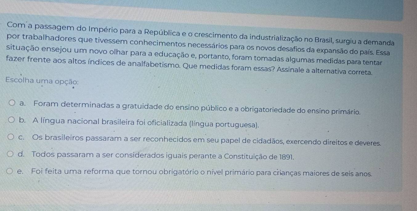 Com a passagem do Império para a República e o crescimento da industrialização no Brasil, surgiu a demanda
por trabalhadores que tivessem conhecimentos necessários para os novos desafios da expansão do país. Essa
situação ensejou um novo olhar para a eduçação e, portanto, foram tomadas algumas medidas para tentar
fazer frente aos altos índices de analfabetismo. Que medidas foram essas? Assinale a alternativa correta.
Escolha uma opção:
a. Foram determinadas a gratuidade do ensino público e a obrigatoriedade do ensino primário.
b. A língua nacional brasileira foi oficializada (língua portuguesa).
c. Os brasileiros passaram a ser reconhecidos em seu papel de cidadãos, exercendo direitos e deveres.
d. Todos passaram a ser considerados iguais perante a Constituição de 1891.
e. Foi feita uma reforma que tornou obrigatório o nível primário para crianças maiores de seis anos.