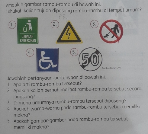 Amatilah gambar rambu-rambu di bawah ini. 
Tahukah kalian tujuan dipasang rambu-rambu di tempat umum? 
1. 
2. 
3. 
4.
5. 50
Sumber: Boyw/TSPM 
Jawablah pertanyaan-pertanyaan di bawah ini. 
1. Apa arti rambu-rambu tersebut? 
2. Apakah kalian pernah melihat rambu-rambu tersebut secara 
langsung? 
3. Di mana umumnya rambu-rambu tersebut dipasang? 
4. Apakah warna-warna pada rambu-rambu tersebut memiliki 
makna? 
5. Apakah gambar-gambar pada rambu-rambu tersebut 
memiliki makna?