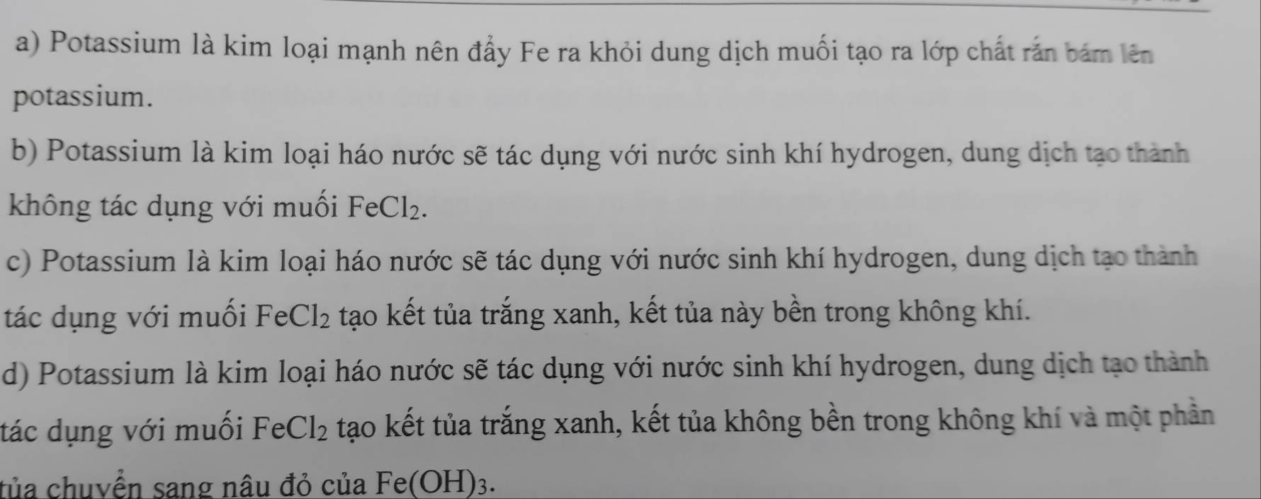 a) Potassium là kim loại mạnh nên đẩy Fe ra khỏi dung dịch muối tạo ra lớp chất rấn bám lên
potassium.
b) Potassium là kim loại háo nước sẽ tác dụng với nước sinh khí hydrogen, dung dịch tạo thành
không tác dụng với muối FeCl_2.
c) Potassium là kim loại háo nước sẽ tác dụng với nước sinh khí hydrogen, dung dịch tạo thành
tác dụng với muối Fe Cl_2 tạo kết tủa trắng xanh, kết tủa này bền trong không khí.
d) Potassium là kim loại háo nước sẽ tác dụng với nước sinh khí hydrogen, dung dịch tạo thành
tác dụng với muối FeCl_2 tạo kết tủa trắng xanh, kết tủa không bền trong không khí và một phần
tủa chuvển sang nâu đỏ của Fe(OH) 2