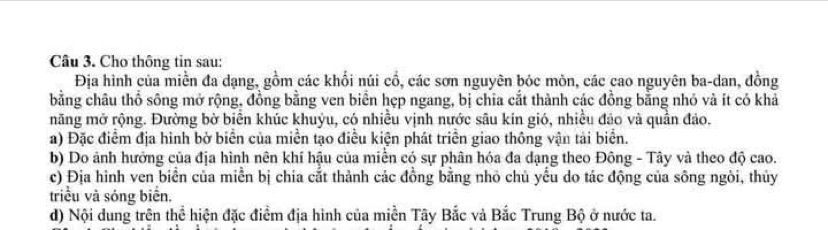 Cho thông tin sau: 
Địa hình của miền đa dạng, gồm các khổi núi cổ, các sơn nguyên bóc môn, các cao nguyên ba-dan, đồng 
bằng châu thổ sông mở rộng, đồng bằng ven biển hẹp ngang, bị chia cắt thành các đồng bằng nhỏ và ít có khả 
măng mở rộng. Đường bờ biển khúc khuỷu, có nhiều vịnh nước sâu kín gió, nhiều đảo và quần đảo. 
a) Đặc điểm địa hình bở biển của miền tạo điều kiện phát triển giao thông vận tải biển. 
b) Do ảnh hưởng của địa hình nên khí hậu của miền có sự phân hóa đa dạng theo Đông - Tây và theo độ cao. 
c) Địa hình ven biển của miễn bị chia cắt thành các đồng bằng nhỏ chủ yểu do tác động của sông ngòi, thủy 
triều và sóng biển. 
d) Nội dung trên thể hiện đặc điểm địa hình của miền Tây Bắc và Bắc Trung Bộ ở nước ta.