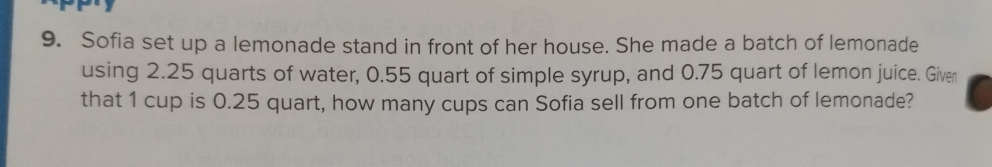 Sofia set up a lemonade stand in front of her house. She made a batch of lemonade 
using 2.25 quarts of water, 0.55 quart of simple syrup, and 0.75 quart of lemon juice. Given 
that 1 cup is 0.25 quart, how many cups can Sofia sell from one batch of lemonade?