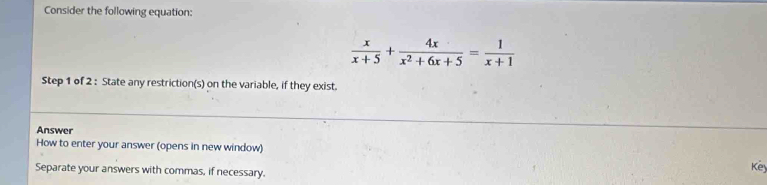 Consider the following equation:
 x/x+5 + 4x/x^2+6x+5 = 1/x+1 
Step 1 of 2 : State any restriction(s) on the variable, if they exist. 
Answer 
How to enter your answer (opens in new window) Key 
Separate your answers with commas, if necessary.