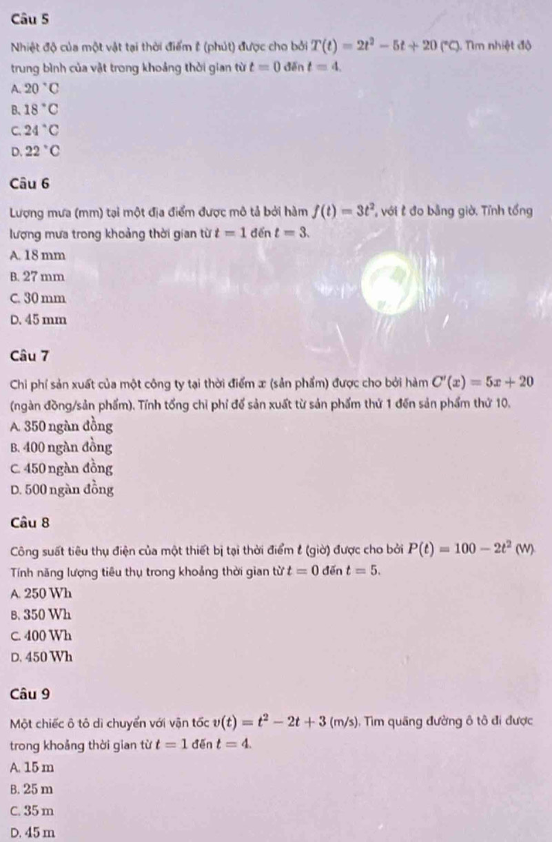 Nhiệt độ của một vật tại thời điểm & (phút) được cho bởi T(t)=2t^2-5t+20(^circ C) Nm nhiệt độ
trung bình của vật trong khoảng thời gian từ t=0 đěn t=4.
A. 20°C
B、 18°C
C. 24°C
D. 22°C
Câu 6
Lượng mưa (mm) tại một địa điểm được mô tả bởi hàm f(t)=3t^2 với t đo bằng giờ. Tỉnh tổng
lượng mưa trong khoảng thời gian từ t=1 đến t=3.
A. 18 mm
B. 27 mm
C. 30 mm
D. 45 mm
Câu 7
Chi phí sản xuất của một công ty tại thời điểm x (sản phẩm) được cho bởi hàm C'(x)=5x+20
(ngàn đồng/sản phẩm). Tính tổng chỉ phỉ để sản xuất từ sản phẩm thứ 1 đến sản phẩm thứ 10.
A. 350 ngàn đồng
B. 400 ngàn đồng
C. 450 ngàn đồng
D. 500 ngàn đồng
Câu 8
Công suất tiêu thụ điện của một thiết bị tại thời điểm t (giờ) được cho bởi P(t)=100-2t^2(W)
Tính năng lượng tiêu thụ trong khoảng thời gian từ t=0 đěn t=5.
A. 250 Wh
B. 350 Wh
C. 400 Wh
D. 450 Wh
Câu 9
Một chiếc ô tô dì chuyển với vận tốc v(t)=t^2-2t+3(m/s) , Tim quãng đường ô tô đi được
trong khoảng thời gian từ t=1 đēn t=4.
A. 15 m
B. 25 m
C. 35 m
D. 45 m