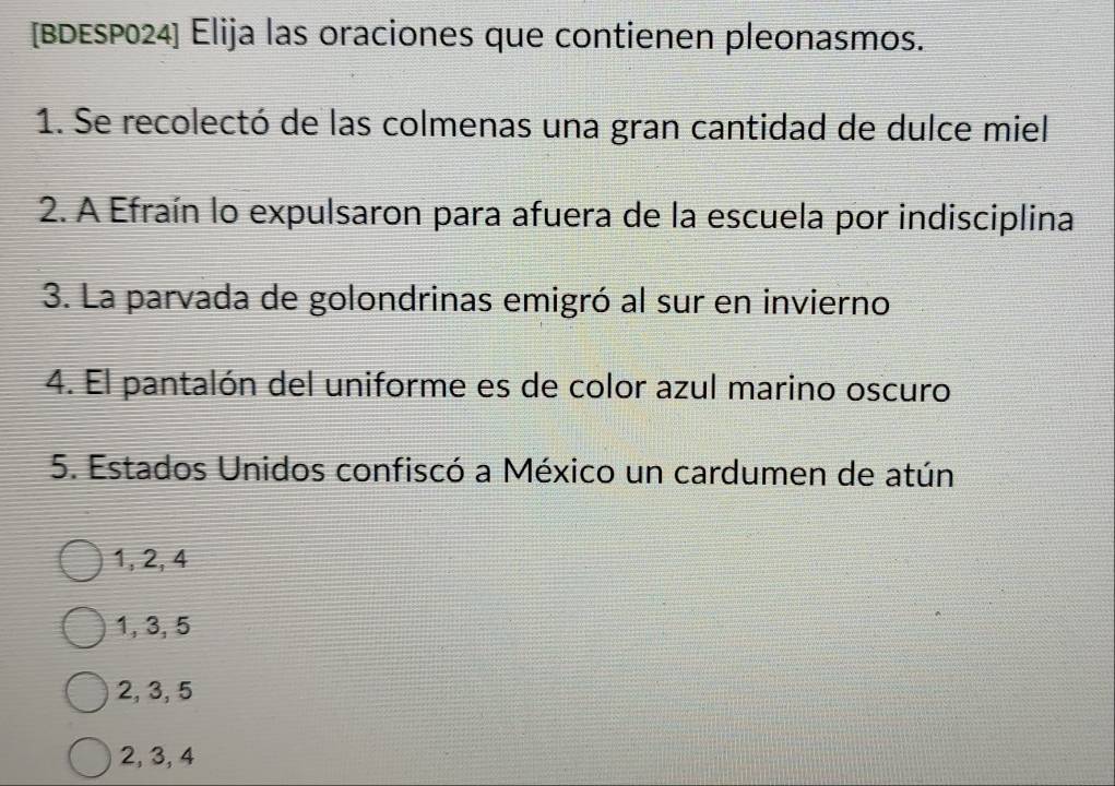 [BDESP024] Elija las oraciones que contienen pleonasmos.
1. Se recolectó de las colmenas una gran cantidad de dulce miel
2. A Efraín lo expulsaron para afuera de la escuela por indisciplina
3. La parvada de golondrinas emigró al sur en invierno
4. El pantalón del uniforme es de color azul marino oscuro
5. Estados Unidos confiscó a México un cardumen de atún
1, 2, 4
1, 3, 5
2, 3, 5
2, 3, 4