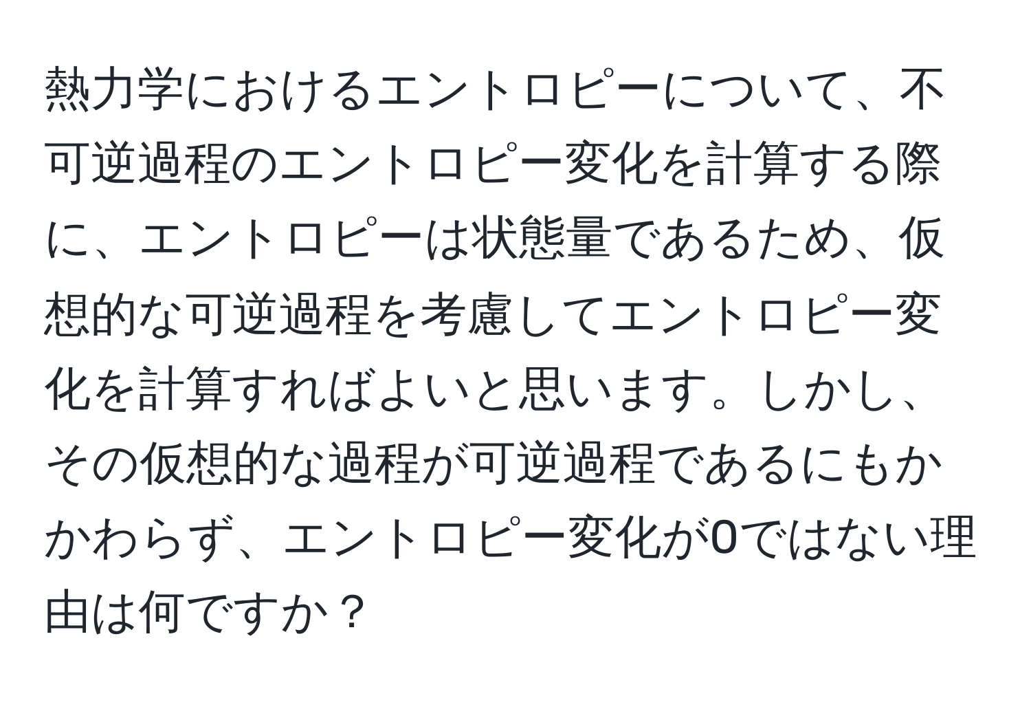 熱力学におけるエントロピーについて、不可逆過程のエントロピー変化を計算する際に、エントロピーは状態量であるため、仮想的な可逆過程を考慮してエントロピー変化を計算すればよいと思います。しかし、その仮想的な過程が可逆過程であるにもかかわらず、エントロピー変化が0ではない理由は何ですか？