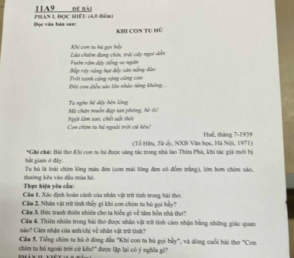 11A9 đề bài 
PHẢN I. ĐQC HIÈU (4,0 điểm) 
Đọc văn bản sau: 
KHI CON TU Hủ 
Khi con tu hú gọi bảy 
Lửa chiêm đang chin, trải cây ngọt dẫn 
Vườn râm dây tiếng ve ngân 
Bắp rây vàng hạt đầy sân nắng đào 
Trời xanh càng rộng càng cao 
Đội con điều sảo lộn nhào từng không... 
Ta nghe hè dậy bên lòng 
Mà chân muồn đạp tan phòng, hè ôi! 
Ngột làm sao, chết uất thôi 
Con chim tu hủ ngoài trời cử kêu! 
Huế, tháng 7-1939 
(Tổ Hữu, Từ ấy, NXB Văn học, Hà Nội, 1971) 
*Ghi chú: Bài thơ Khi con tu hú được sáng tác trong nhà lao Thừa Phủ, khi tác giả mới bị 
bắt giam ở đây. 
Tu hú là loài chim lông màu đen (con mái lông đen có đồm trắng), lớn hơn chim sáo, 
thường kêu vào đầu mùa hè. 
Thực hiện yêu cầu: 
Câu 1. Xác định hoàn cảnh của nhân vật trữ tình trong bài thơ, 
Câu 2. Nhân vật trữ tình thấy gì khi con chim tu hủ gọi bầy? 
Câu 3. Bức tranh thiên nhiên cho ta hiểu gì về tâm hỗn nhà thơ? 
Câu 4. Thiên nhiên trong bài thơ được nhân vật trữ tình cảm nhận bằng những giác quan 
nào? Cảm nhận của anh/chị về nhân vật trữ tình? 
Câu 5. Tiếng chim tu hú ở dòng đầu "Khi con tu hú gọi bầy", và dòng cuối bài thơ "Con 
chim tu hú ngoài trời cứ kêu!" được lặp lại có ý nghĩa gì? 
Bhín h viết(a