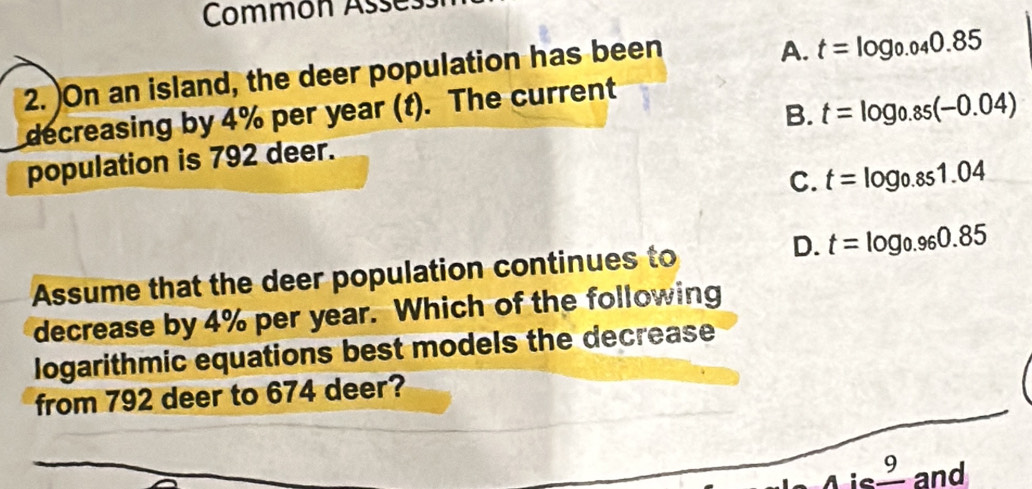 Commón Asse:
2. )On an island, the deer population has been
A. t=log _0.040.85
B. t=log _0.85(-0.04)
decreasing by 4% per year (t). The current
population is 792 deer.
C. t=log _0.851.04
D.
Assume that the deer population continues to t=log _0.960.85
decrease by 4% per year. Which of the following
logarithmic equations best models the decrease
from 792 deer to 674 deer?
ie _ 9 and