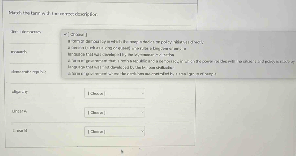 Match the term with the correct description.
direct democracy [ Choose ]
a form of democracy in which the people decide on policy initiatives directly
a person (such as a king or queen) who rules a kingdom or empire
monarch language that was developed by the Mycenaean civilization
a form of government that is both a republic and a democracy, in which the power resides with the citizens and policy is made by
language that was first developed by the Minoan civilization
democratic republic a form of government where the decisions are controlled by a small group of people
oligarchy [ Choose ]
Linear A [ Choose ]
Linear B [ Choose ]