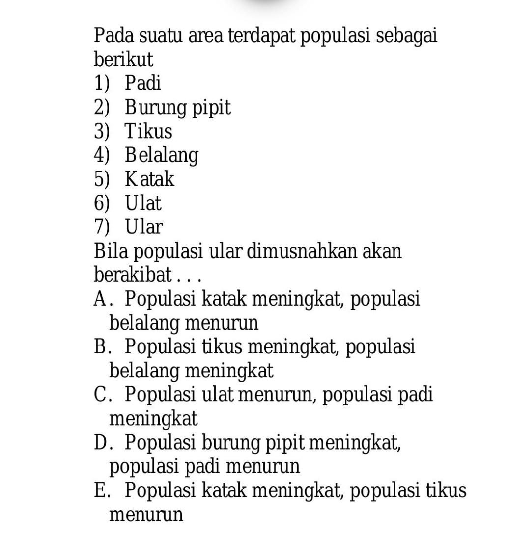 Pada suatu area terdapat populasi sebagai
berikut
1) Padi
2) Burung pipit
3) Tikus
4) Belalang
5) Katak
6) Ulat
7) Ular
Bila populasi ular dimusnahkan akan
berakibat . . .
A. Populasi katak meningkat, populasi
belalang menurun
B. Populasi tikus meningkat, populasi
belalang meningkat
C. Populasi ulat menurun, populasi padi
meningkat
D. Populasi burung pipit meningkat,
populasi padi menurun
E. Populasi katak meningkat, populasi tikus
menurun