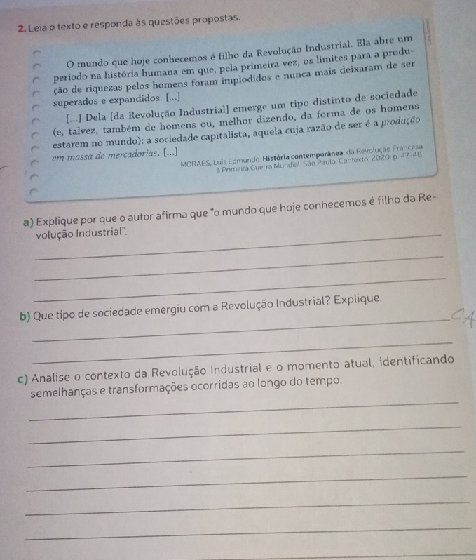 Leia o texto e responda às questões propostas. 
O mundo que hoje conhecemos é filho da Revolução Industrial. Ela abre um 
período na história humana em que, pela primeira vez, os limites para a produ- 
ção de riquezas pelos homens foram implodidos e nunca mais deixaram de ser 
superados e expandidos. [...] 
[...] Dela [da Revolução Industrial] emerge um tipo distinto de sociedade 
(e, talvez, também de homens ou, melhor dizendo, da forma de os homens 
estarem no mundo): a sociedade capitalista, aquela cuja razão de ser é a produção 
em massa de mercadorias. [...] 
MORAES, Luis Edmundo. História contemporânea: da Revolução Francesa 
à Primeira Guerra Mundial. São Paulo: Contexto, 2020. p. 47-48. 
a) Explique por que o autor afirma que "o mundo que hoje conhecemos é filho da Re- 
_volução Industrial''. 
_ 
_ 
_ 
b) Que tipo de sociedade emergiu com a Revolução Industrial? Explique. 
_ 
c) Analise o contexto da Revolução Industrial e o momento atual, identificando 
_ 
semelhanças e transformações ocorridas ao longo do tempo. 
_ 
_ 
_ 
_ 
_ 
_