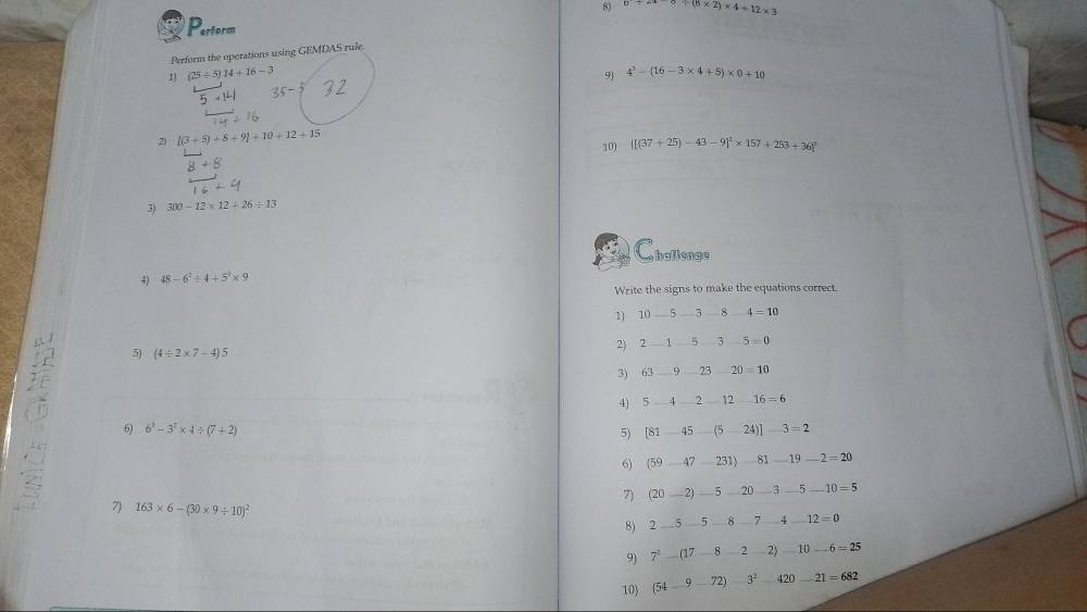 0+6* 2)* 4+12* 3
Perform 
Perform the operations using GEMDAS rule 
1) (25/ 5)14+16-3
9 4^3-(16-3* 4+5)* 0+10
+1^L1 35-2
2) |(3+5)+8+9|+10+12+15 10) [[(37+25)-43-9]^2* 157+253+36]^circ 
3) 300-12* 12+26/ 13
Challenge 
4) 48-6^2/ 4+5^0* 9
Write the signs to make the equations correct. 
1) 10-5 -7 8 4=10
2 2_ 1 5 3 -5=0
5) (4/ 2* 7-4)5
3) 63 _. ) 23 20=10
4) 5-4-2_  1216=6
6) 6^3-3^2* 4/ (7+2) [81-45-(5-24)]-3=2
5) 
6) (59-47-231)-81-19-2=20
7) (20_ 2)_ 5_ 20_ 3_ 5_ 10=5
7) 163* 6-(30* 9/ 10)^2
8) 2_ 5_ 5_ 8_ 7_ 4_ 12=0 
9) 7^2-(17-8-2-2)-10-6=25
10) (54-9-72)-3^2-420-21=682